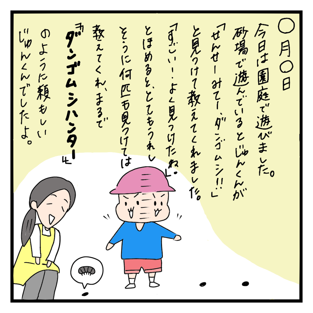 ナレーション：今日は園庭で遊びました。砂場で遊んでいるとじゅん君が「せんせーみて!ダンゴムシ!」と見つけて教えてくれました。「すごい!よく見つけたね。」と褒めると、とてもうれしそうに何匹も見つけては教えてくれ、まるで「ダンゴムシハンター」のように頼もしいじゅん君でいたよ。