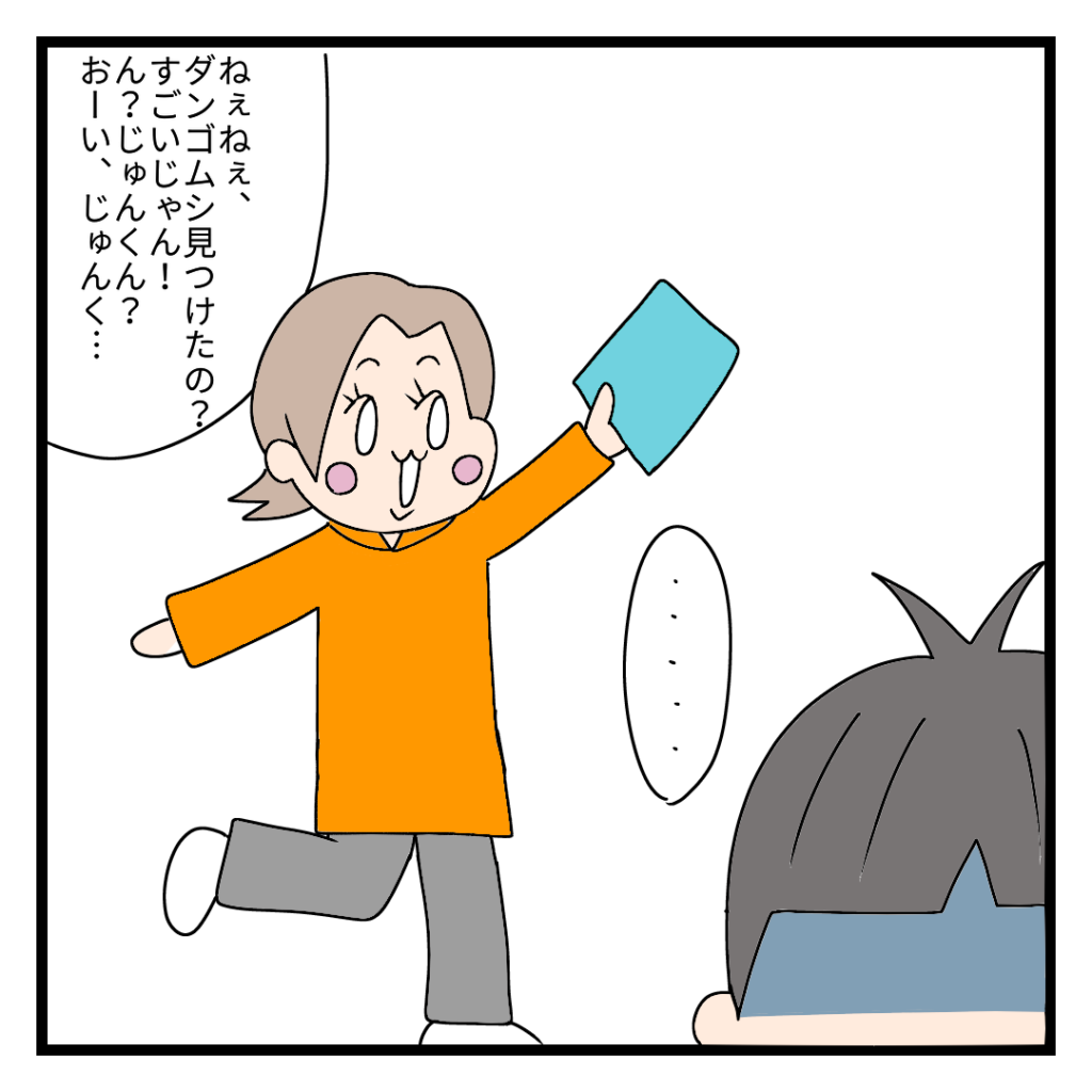 かあしゃん：ねえねえ、ダンゴムシ見つけたの?すごいじゃん!ん?じゅんくん?おーい、じゅんく・・・　じゅん君：・・・